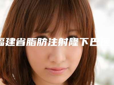 福建省脂肪注射隆下巴医生在榜清单前十名安利-张忠医生正规专家推荐给你