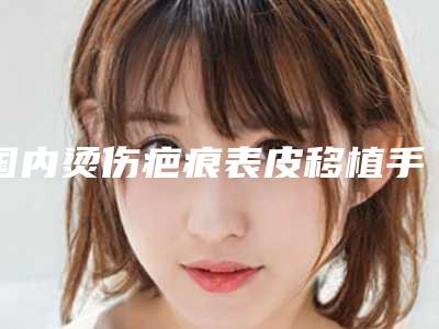 国内烫伤疤痕表皮移植手术医院排行榜:烫伤疤痕表皮移植手术医院前50名实力机构点评