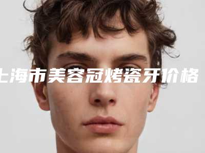 上海市美容冠烤瓷牙价格(收费标准)2025全新获取-上海市美容冠烤瓷牙价格