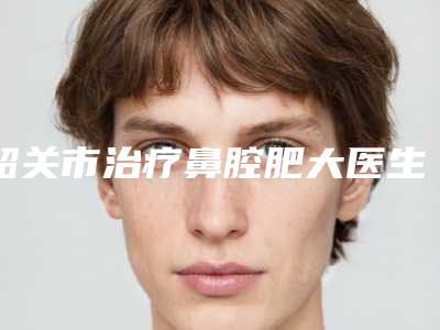 韶关市治疗鼻腔肥大医生排名榜top10口碑实力汇总-詹春全整形医生你知道吗